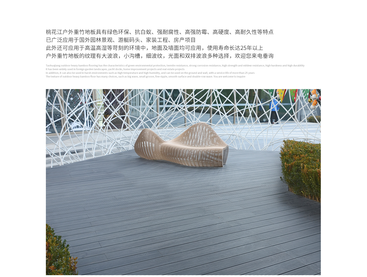 桃花江戶外防腐竹木地板具有綠色環(huán)保、抗白蟻、強(qiáng)耐腐性、高強(qiáng)防霉、高硬度、高耐久性等特點，已廣泛應(yīng)用于國內(nèi)外園林景觀、游艇碼頭、家裝工程、房產(chǎn)項目。此外還可應(yīng)用于高溫高濕等苛刻的環(huán)境中，地面及墻面均可應(yīng)用，使用壽命長達(dá)25年以上。戶外防腐竹木地板的紋理有大波浪，小溝槽，細(xì)波紋，光面等多種選擇，歡迎您來電垂詢。